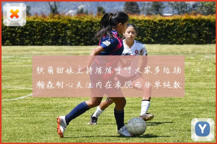 软萌甜妹主持炼炼呼吁大家多给杨瀚森耐心关注内在表现而非单纯数据