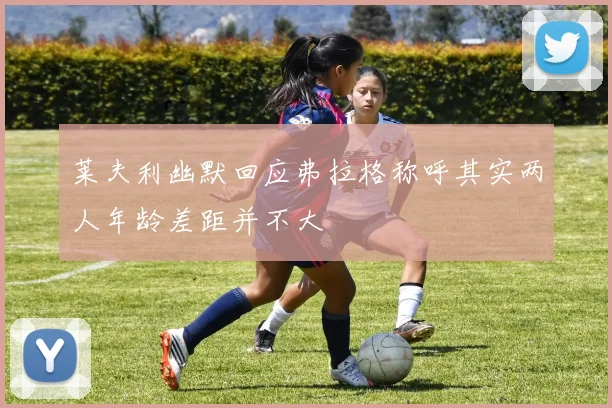莱夫利幽默回应弗拉格称呼其实两人年龄差距并不大
