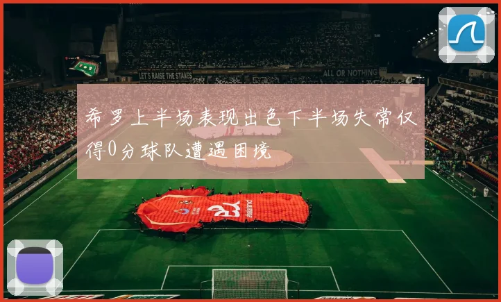 希罗上半场表现出色下半场失常仅得0分球队遭遇困境