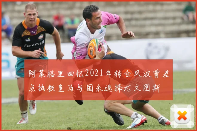 阿莱格里回忆2021年转会风波曾差点执教皇马与国米选择尤文图斯