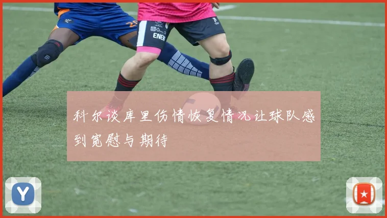 科尔谈库里伤情恢复情况让球队感到宽慰与期待