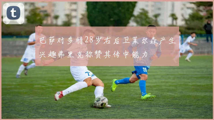 巴萨对多特28岁右后卫莱尔森产生兴趣弗里克称赞其传中能力