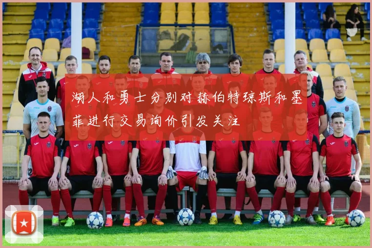 湖人和勇士分别对赫伯特琼斯和墨菲进行交易询价引发关注