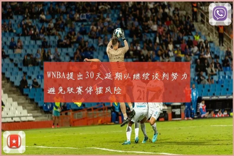 WNBA提出30天延期以继续谈判努力避免联赛停摆风险