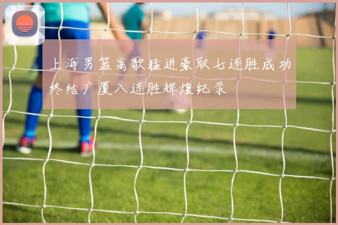 上海男篮高歌猛进豪取七连胜成功终结广厦八连胜辉煌纪录