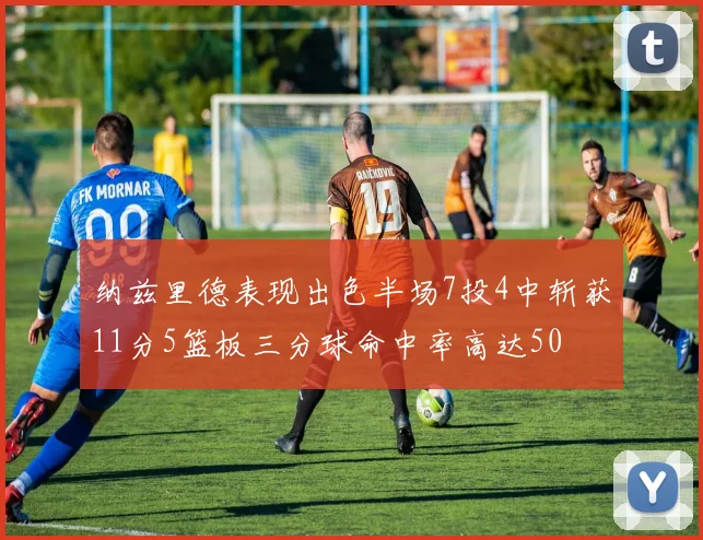 纳兹里德表现出色半场7投4中斩获11分5篮板三分球命中率高达50