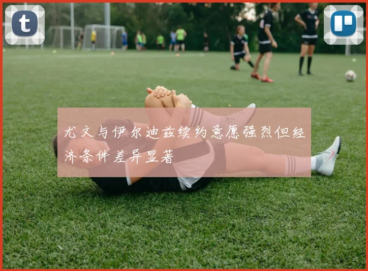 尤文与伊尔迪兹续约意愿强烈但经济条件差异显著