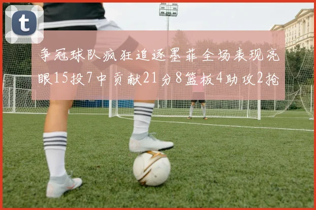 争冠球队疯狂追逐墨菲全场表现亮眼15投7中贡献21分8篮板4助攻2抢断