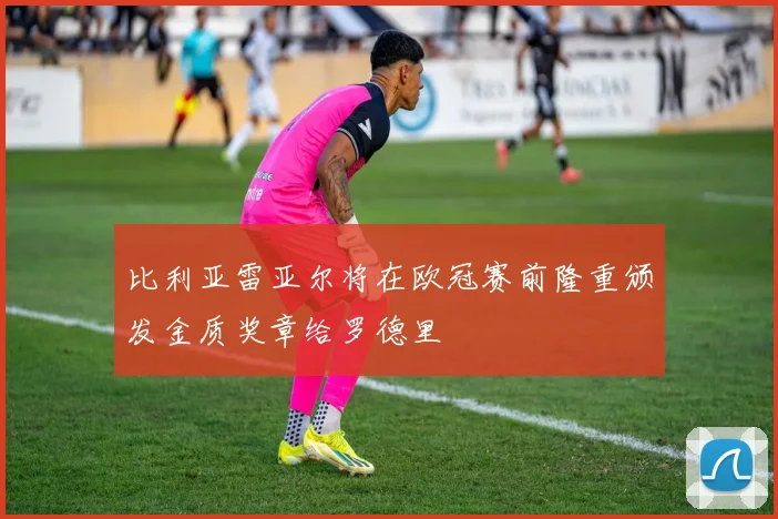 比利亚雷亚尔将在欧冠赛前隆重颁发金质奖章给罗德里