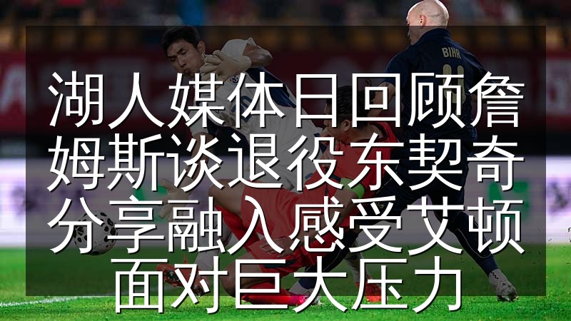 湖人媒体日回顾詹姆斯谈退役东契奇分享融入感受艾顿面对巨大压力(图1) 湖人媒体日回顾詹姆斯谈退役东契奇分享融入感受艾顿面对巨大压力
