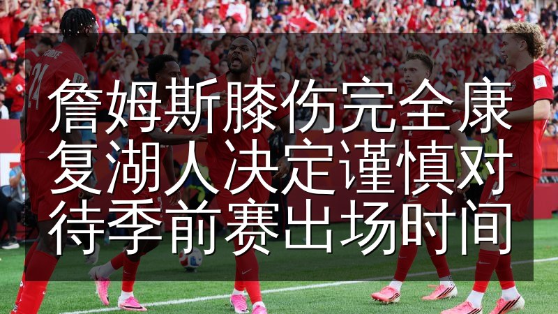 詹姆斯膝伤完全康复湖人决定谨慎对待季前赛出场时间