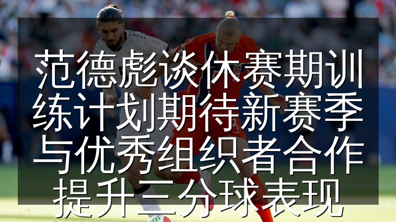 范德彪谈休赛期训练计划期待新赛季与优秀组织者合作提升三分球表现