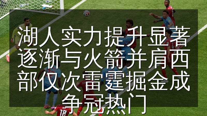 湖人实力提升显著逐渐与火箭并肩西部仅次雷霆掘金成争冠热门