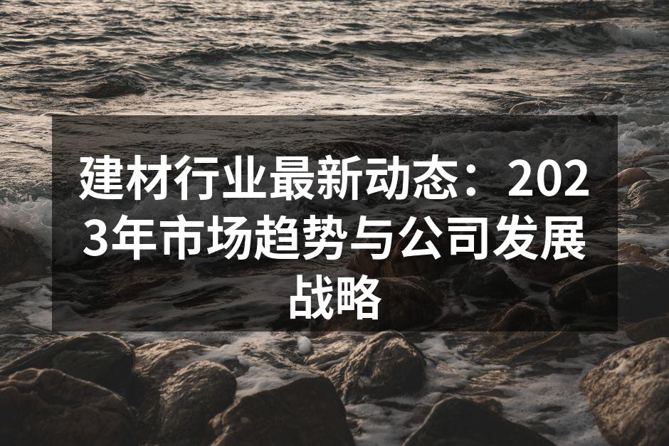 建材行业最新动态：2023年市场趋势与公司发展战略